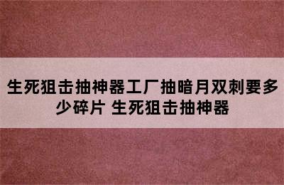 生死狙击抽神器工厂抽暗月双刺要多少碎片 生死狙击抽神器